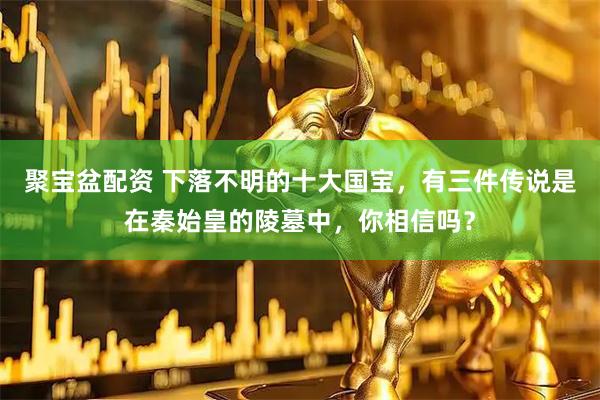 聚宝盆配资 下落不明的十大国宝，有三件传说是在秦始皇的陵墓中，你相信吗？