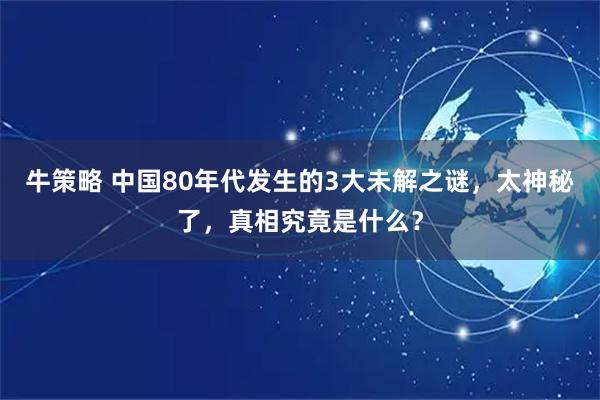 牛策略 中国80年代发生的3大未解之谜，太神秘了，真相究竟是什么？