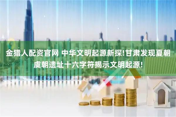 金猎人配资官网 中华文明起源新探!甘肃发现夏朝虞朝遗址十六字符揭示文明起源!