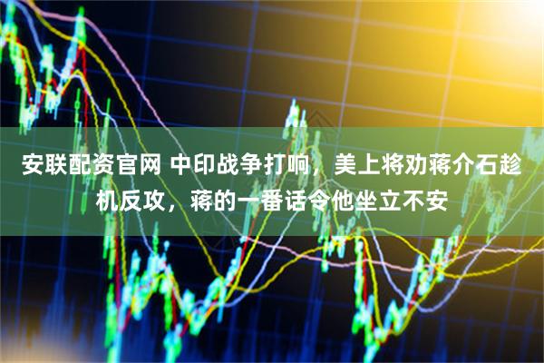 安联配资官网 中印战争打响，美上将劝蒋介石趁机反攻，蒋的一番话令他坐立不安