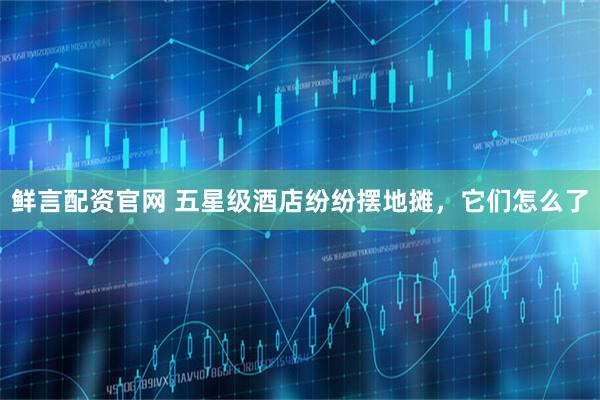 鲜言配资官网 五星级酒店纷纷摆地摊，它们怎么了