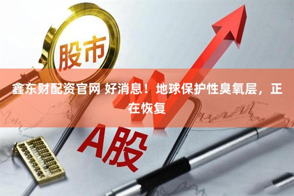 鑫东财配资官网 好消息！地球保护性臭氧层，正在恢复