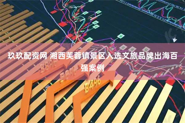 玖玖配资网 湘西芙蓉镇景区入选文旅品牌出海百强案例