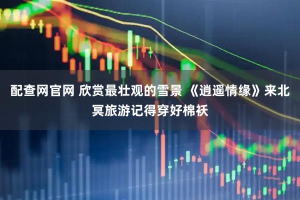 配查网官网 欣赏最壮观的雪景 《逍遥情缘》来北冥旅游记得穿好棉袄