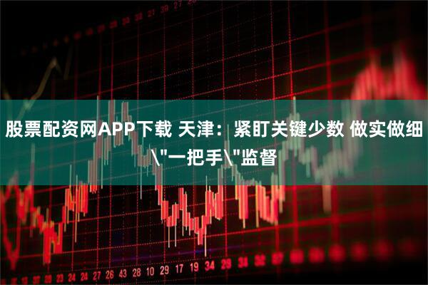 股票配资网APP下载 天津：紧盯关键少数 做实做细＂一把手＂监督