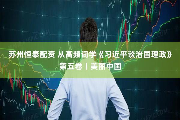苏州恒泰配资 从高频词学《习近平谈治国理政》第五卷丨美丽中国