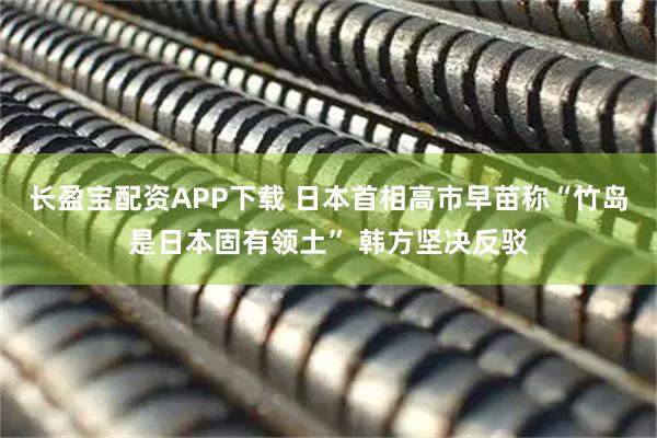 长盈宝配资APP下载 日本首相高市早苗称“竹岛是日本固有领土” 韩方坚决反驳