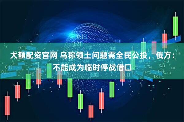 大额配资官网 乌称领土问题需全民公投，俄方：不能成为临时停战借口