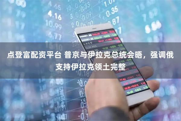 点登富配资平台 普京与伊拉克总统会晤，强调俄支持伊拉克领土完整