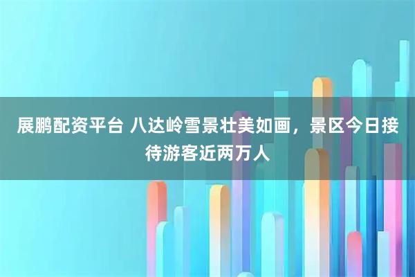 展鹏配资平台 八达岭雪景壮美如画，景区今日接待游客近两万人