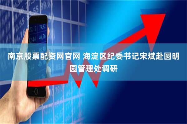 南京股票配资网官网 海淀区纪委书记宋斌赴圆明园管理处调研
