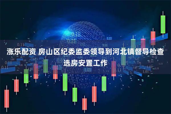 涨乐配资 房山区纪委监委领导到河北镇督导检查选房安置工作