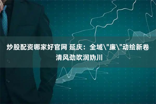 炒股配资哪家好官网 延庆：全域＂廉＂动绘新卷 清风劲吹润妫川