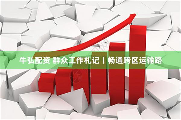 牛弘配资 群众工作札记丨畅通跨区运输路