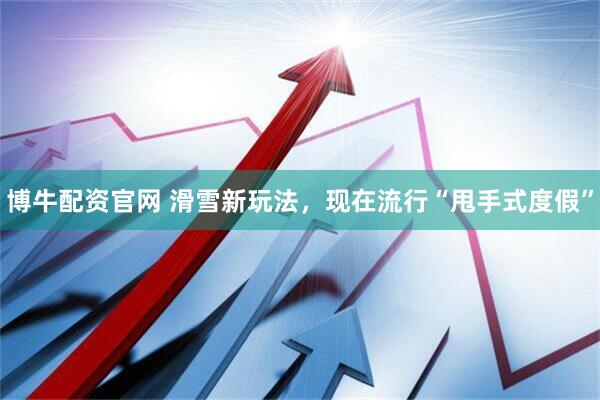 博牛配资官网 滑雪新玩法，现在流行“甩手式度假”
