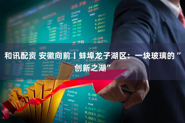 和讯配资 安徽向前丨蚌埠龙子湖区：一块玻璃的“创新之湖”