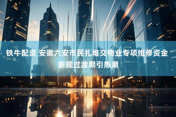 铁牛配资 安徽六安市民扎堆交物业专项维修资金 新规过渡期引热潮