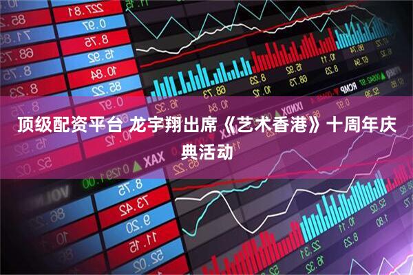 顶级配资平台 龙宇翔出席《艺术香港》十周年庆典活动