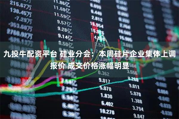 九投牛配资平台 硅业分会：本周硅片企业集体上调报价 成交价格涨幅明显