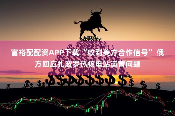 富裕配配资APP下载 “收到美方合作信号” 俄方回应扎波罗热核电站运营问题