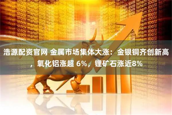 浩源配资官网 金属市场集体大涨：金银铜齐创新高，氧化铝涨超 6%，锂矿石涨近8%
