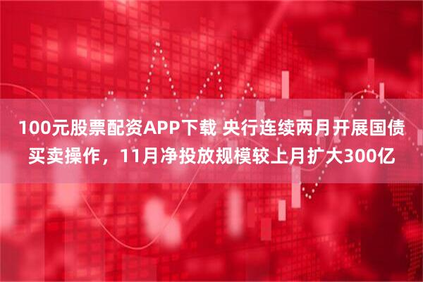 100元股票配资APP下载 央行连续两月开展国债买卖操作，11月净投放规模较上月扩大300亿
