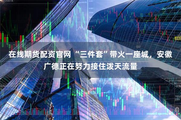 在线期货配资官网 “三件套”带火一座城，安徽广德正在努力接住泼天流量