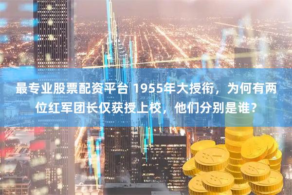 最专业股票配资平台 1955年大授衔，为何有两位红军团长仅获授上校，他们分别是谁？