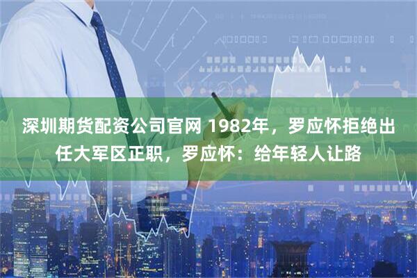 深圳期货配资公司官网 1982年，罗应怀拒绝出任大军区正职，罗应怀：给年轻人让路