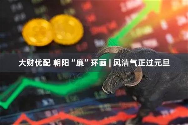 大财优配 朝阳“廉”环画 | 风清气正过元旦