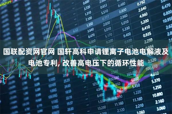国联配资网官网 国轩高科申请锂离子电池电解液及电池专利, 改善高电压下的循环性能