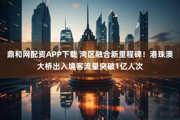 鼎和网配资APP下载 湾区融合新里程碑！港珠澳大桥出入境客流量突破1亿人次