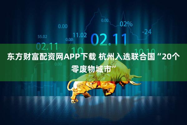 东方财富配资网APP下载 杭州入选联合国“20个零废物城市”