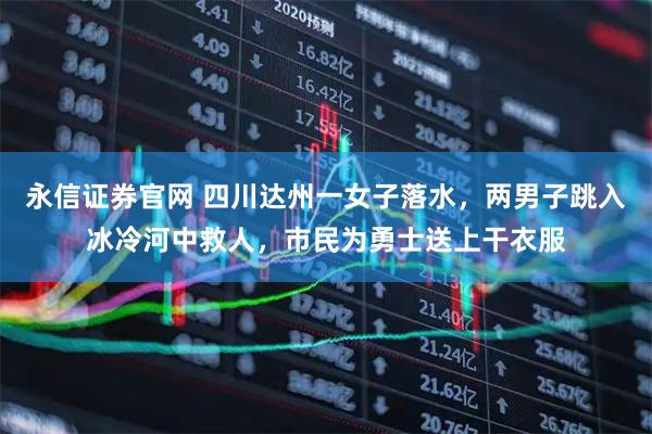 永信证券官网 四川达州一女子落水，两男子跳入冰冷河中救人，市民为勇士送上干衣服