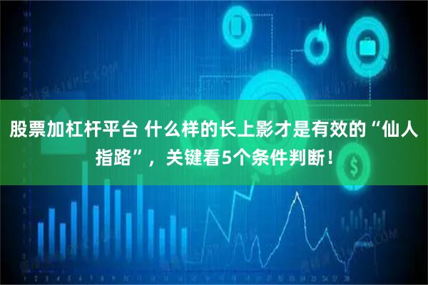 股票加杠杆平台 什么样的长上影才是有效的“仙人指路”，关键看5个条件判断！