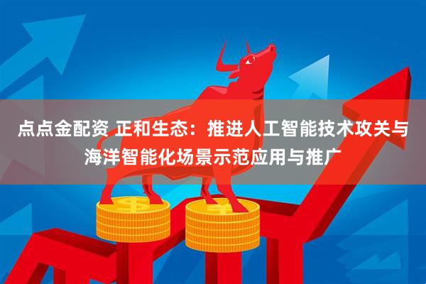点点金配资 正和生态：推进人工智能技术攻关与海洋智能化场景示范应用与推广
