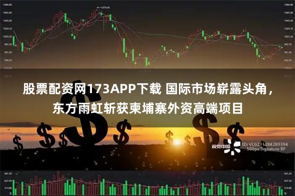 股票配资网173APP下载 国际市场崭露头角，东方雨虹斩获柬埔寨外资高端项目