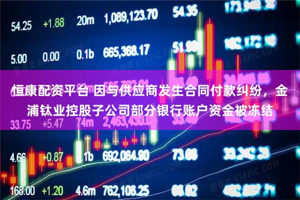 恒康配资平台 因与供应商发生合同付款纠纷，金浦钛业控股子公司部分银行账户资金被冻结