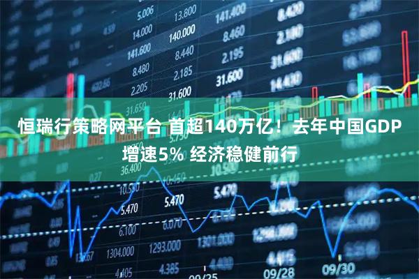 恒瑞行策略网平台 首超140万亿！去年中国GDP增速5% 经济稳健前行