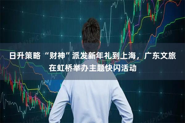 日升策略 “财神”派发新年礼到上海，广东文旅在虹桥举办主题快闪活动