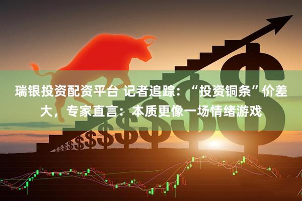 瑞银投资配资平台 记者追踪：“投资铜条”价差大，专家直言：本质更像一场情绪游戏