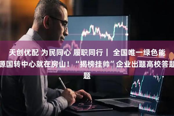 天创优配 为民同心 履职同行｜ 全国唯一绿色能源国转中心就在房山！“揭榜挂帅”企业出题高校答题