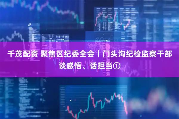 千茂配资 聚焦区纪委全会丨门头沟纪检监察干部谈感悟、话担当①