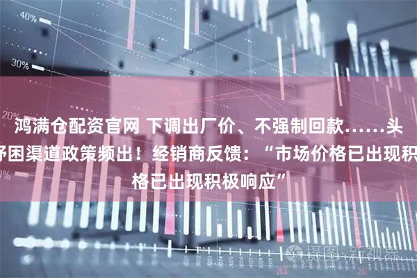 鸿满仓配资官网 下调出厂价、不强制回款……头部酒企纾困渠道政策频出！经销商反馈：“市场价格已出现积极响应”
