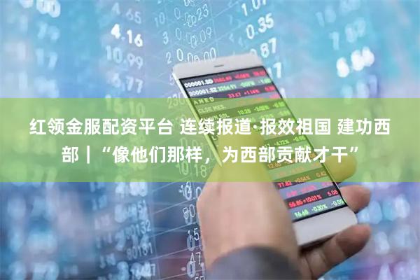 红领金服配资平台 连续报道·报效祖国 建功西部｜“像他们那样，为西部贡献才干”