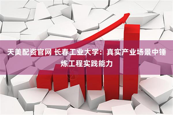 天美配资官网 长春工业大学：真实产业场景中锤炼工程实践能力