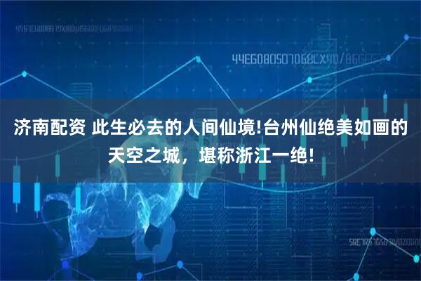 济南配资 此生必去的人间仙境!台州仙绝美如画的天空之城，堪称浙江一绝!