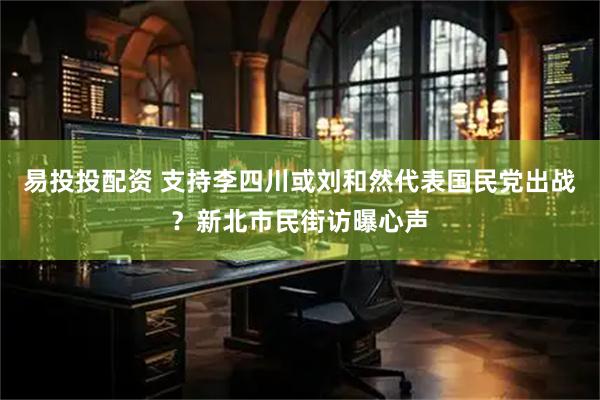 易投投配资 支持李四川或刘和然代表国民党出战？新北市民街访曝心声