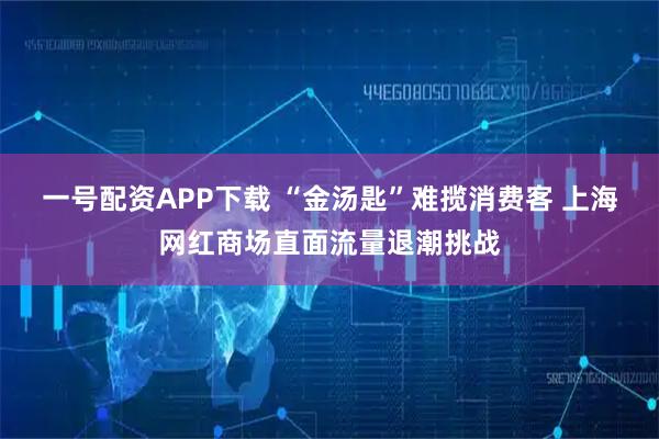 一号配资APP下载 “金汤匙”难揽消费客 上海网红商场直面流量退潮挑战