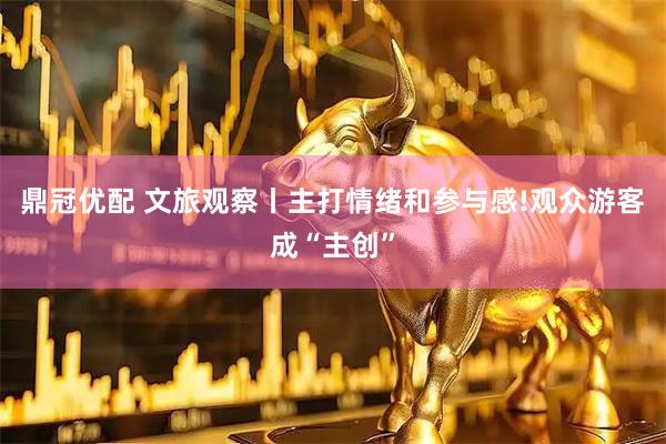 鼎冠优配 文旅观察丨主打情绪和参与感!观众游客成“主创”